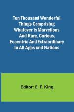 Ten Thousand Wonderful Things Comprising whatever is marvellous and rare, curious, eccentric and extraordinary in all ages and nations af E. F. King