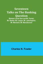 Seventeen Talks on the Banking Question;Between Uncle Sam and Mr. Farmer, Mr. Banker, Mr. Lawyer, Mr. Laboringman, Mr. Merchant, Mr. Manufacturer af Charles N. Fowler