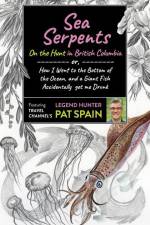 Sea Serpents: On the Hunt in British Columbia: Or, How I Went to the Bottom of the Ocean, and a Giant Fish Accidentally Got Me Drunk af Pat Spain
