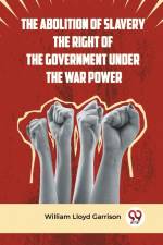 The Abolition Of Slavery The Right Of The Government Under The War Power af William Lloyd Garrison Ed.