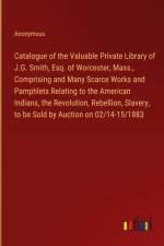 Catalogue of the Valuable Private Library of J.G. Smith, Esq. of Worcester, Mass., Comprising and Many Scarce Works and Pamphlets Relating to the American Indians, the Revolution, Rebellion, Slavery, to be Sold by Auction on 02/14-15/1883 af Anonymous