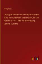 Catalogue and Circular of the Pennsylvania State Normal School, Sixth District, for the Academic Year 1882-'83: Bloomsburg, Columbia County af Anonymous