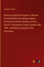 Distinctive Baptist Principles: A Sermon Delivered Before the Western Baptist Convention of North Carolina, at Enon Church, Transylvania County, October 20th, 1883 : published by request of the Convention af Joseph E. Carter