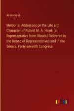 Memorial Addresses on the Life and Character of Robert M. A. Hawk (a Representative from Illinois) Delivered in the House of Representatives and in the Senate, Forty-seventh Congress af Anonymous