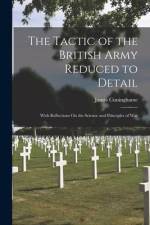 The Tactic of the British Army Reduced to Detail: With Reflections On the Science and Principles of War