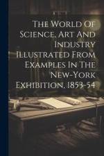 The World Of Science, Art And Industry Illustrated From Examples In The New-york Exhibition, 1853-54 af Anonymous