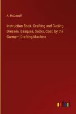 Instruction Book. Drafting and Cutting Dresses, Basques, Sacks, Coat, by the Garment Drafting Machine af A. McDowell