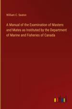 A Manual of the Examination of Masters and Mates as Instituted by the Department of Marine and Fisheries of Canada af William C. Seaton