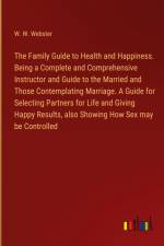 The Family Guide to Health and Happiness. Being a Complete and Comprehensive Instructor and Guide to the Married and Those Contemplating Marriage. A Guide for Selecting Partners for Life and Giving Happy Results, also Showing How Sex may be Controlled af W. W. Webster