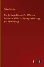 The Geological Record for 1874. An Account of Works on Geology, Mineralogy, and Paleontology