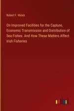 On Improved Facilities for the Capture, Economic Transmission and Distribution of Sea Fishes. And How These Matters Affect Irish Fisheries af Robert F. Walsh