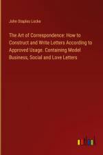 The Art of Correspondence: How to Construct and Write Letters According to Approved Usage. Containing Model Business, Social and Love Letters af John Staples Locke