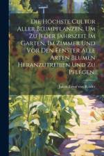 Die höchste Cultur aller Blumpflanzen, um zu jeder Jahrszeit im Garten, im Zimmer und vor den Fenster alle Arten Blumen heranzutreiben und zu pflegen.