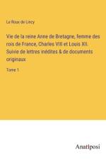 Vie de la reine Anne de Bretagne, femme des rois de France, Charles VIII et Louis XII. Suivie de lettres inédites & de documents originaux af Le Roux De Lincy
