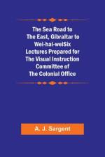 The Sea Road to the East, Gibraltar to Wei-hai-weiSix Lectures Prepared for the Visual Instruction Committee of the Colonial Office af A. J. Sargent