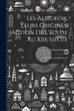 Les Albigeois, Leurs Origines, Action De L'église Au Xiie Siècle: Avec 