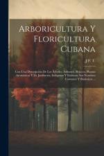 Arboricultura Y Floricultura Cubana: Con Una Descripción De Los Árboles, Arbustos, Bejucos, Plantas Aromáticas Y De Jardinería, Indígenas Y Exóticas, af J. F. T