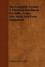 The Complete Farmer - A Practical Handbook on Soils, Crops, Live Stock and Farm Equipment