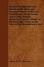 Historic Background and Annals of the Swiss and German Pioneer Settlers of Southeastern Pennsylvania and of Their Remote Ancestors from the Middle of af Henry Frank Eshleman