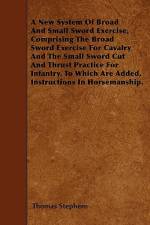 A New System Of Broad And Small Sword Exercise, Comprising The Broad Sword Exercise For Cavalry And The Small Sword Cut And Thrust Practice For Infantry. To Which Are Added, Instructions In Horsemanship. af Thomas Stephens