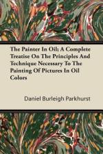 The Painter In Oil; A Complete Treatise On The Principles And Technique Necessary To The Painting Of Pictures In Oil Colors af Daniel Burleigh Parkhurst