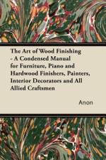 The Art of Wood Finishing - A Condensed Manual for Furniture, Piano and Hardwood Finishers, Painters, Interior Decorators and All Allied Craftsmen af anon