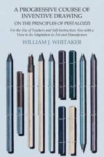 A Progressive Course of Inventive Drawing on the Principles of Pestalozzi - For the Use of Teachers and Self-Instruction Also with a View to its Adaptation to Art and Manufacture af William J. Whitaker