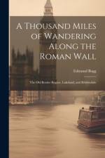 A Thousand Miles of Wandering Along the Roman Wall: The Old Border Region, Lakeland, and Ribblesdale af Edmund Bogg