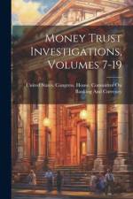 Money Trust Investigations, Volumes 7-19 af United States Congress House Commi