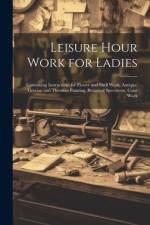 Leisure Hour Work for Ladies: Containing Instructions for Flower and Shell Work, Antique, Grecian and Theorem Painting, Botanical Specimens, Cone Wo af Anonymous
