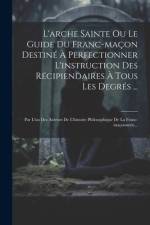 L'arche Sainte Ou Le Guide Du Franc-maçon Destiné À Perfectionner L'instruction Des Récipiendaires À Tous Les Degrés ...: Par L'un Des Auteurs De L'hi af Anonymous