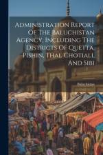 Administration Report Of The Baluchistan Agency, Including The Districts Of Quetta, Pishin, Thal Chotiali, And Sibi af Baluchistan (Pakistan)