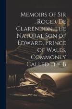 Memoirs of Sir Roger de Clarendon, the Natural Son of Edward, Prince of Wales, Commonly Called the B af Anonymous