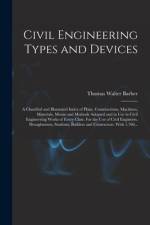 Civil Engineering Types and Devices; a Classified and Illustrated Index of Plant, Constructions, Machines, Materials, Means and Methods Adopted and in af Thomas Walter Barber