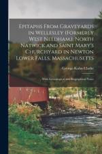Epitaphs From Graveyards in Wellesley (formerly West Needham.), North Natwick and Saint Mary's Churchyard in Newton Lower Falls, Massachusetts; With G af George Kuhn Clarke