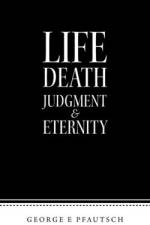 Life Death Judgment & Eternity af George E Pfautsch