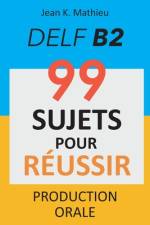 Production Orale DELF B2 - 99 SUJETS POUR RÉUSSIR af Jean K Mathieu