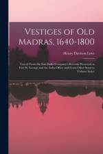 Vestiges of Old Madras, 1640-1800: Traced From the East India Company's Records Preserved at Fort St. George and the India Office and From Other Sourc af Henry Davison Love