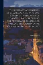 The Military Adventures of Charles O'Neil, who was a Soldier in the Army of Lord Wellington During the Memorable Peninsular war and the Continental Ca af Charles O'Neil