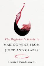 The Beginner's Guide to Making Wine from Grapes and Juice af Daniel Pambianchi