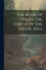 The Book Of Trades, Or, Circle Of The Useful Arts af Anonymous