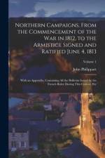 Northern Campaigns, From the Commencement of the War in 1812, to the Armistice Signed and Ratified June 4, 1813: With an Appendix, Containing All the af John Philippart