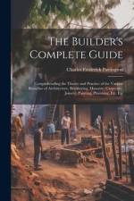 The Builder's Complete Guide: Comprehending the Theory and Practice of the Various Branches of Architecture, Bricklaying, Masonry, Carpentry, Joiner af Charles Frederick Partington