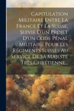 Capitulation Militaire Entre La France Et La Suisse, Suivie D'un Projet D'un Code Pénal Militaire Pour Les Régiments Suisses Au Service De Sa Majesté af Anonymous