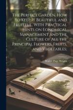 The Perfect Garden, how to Keep it Beautiful and Fruitful, With Practical Hints on Eonomical Management and the Culture of all the Principal Flowers, Fruits, and Vegetables;