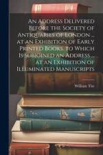 An Address Delivered Before the Society of Antiquaries of London ... at an Exhibition of Early Printed Books. to Which Is Subjoined an Address ... at an Exhibition of Illuminated Manuscripts af William Tite