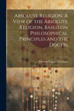 Absolute Religion. A View of the Absolute Religion, Based on Philosophical Principles and the Doctri af Thomas Cogswell Upham