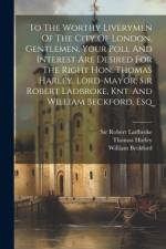 To The Worthy Liverymen Of The City Of London. Gentlemen, Your Poll And Interest Are Desired For The Right Hon. Thomas Harley, Lord-mayor, Sir Robert Ladbroke, Knt. And William Beckford, Esq af Thomas Harley