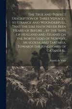 The True and Perfect Description of Three Voyages, so Strange and Woonderfull, That the Like Hath Neuer Been Heard of Before ... by the Ships of Holland and Zeland, on the North Sides of Norway, Muscouia and Tartaria, Towards the Kingdomes of Cathaia &...