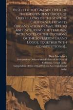 Digest of the Grand Lodge of the Independent Order of Odd Fellows of the State of California, From Its Organization in May, 1853, to and Including the Year 1897, With Notes of the Decisions of the Sovereign Grand Lodge, Together With Constitution[s]...